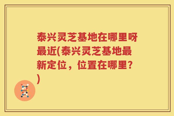 泰兴灵芝基地在哪里呀最近(泰兴灵芝基地最新定位，位置在哪里？)