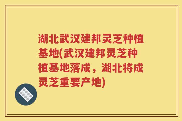 湖北武汉建邦灵芝种植基地(武汉建邦灵芝种植基地落成，湖北将成灵芝重要产地)