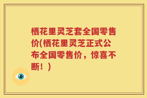 栖花里灵芝套全国零售价(栖花里灵芝正式公布全国零售价，惊喜不断！)