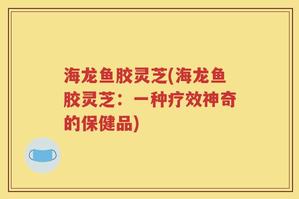 海龙鱼胶灵芝(海龙鱼胶灵芝：一种疗效神奇的保健品)