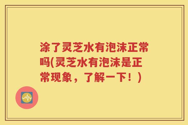 涂了灵芝水有泡沫正常吗(灵芝水有泡沫是正常现象，了解一下！)