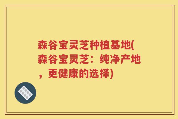 森谷宝灵芝种植基地(森谷宝灵芝：纯净产地，更健康的选择)
