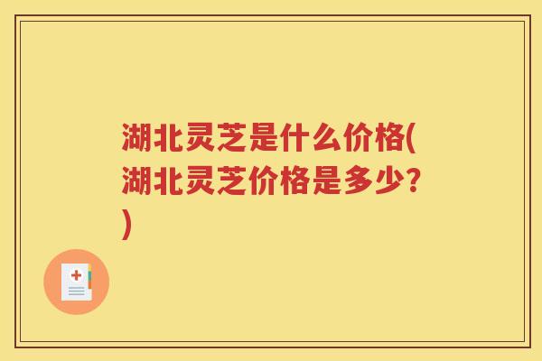 湖北灵芝是什么价格(湖北灵芝价格是多少？)