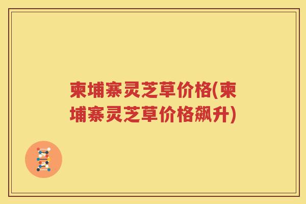 柬埔寨灵芝草价格(柬埔寨灵芝草价格飙升)