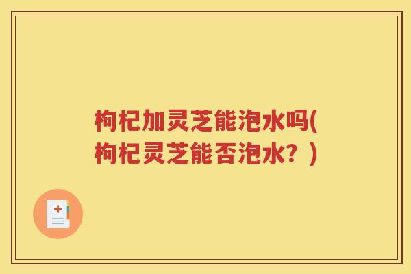 枸杞加灵芝能泡水吗(枸杞灵芝能否泡水？)
