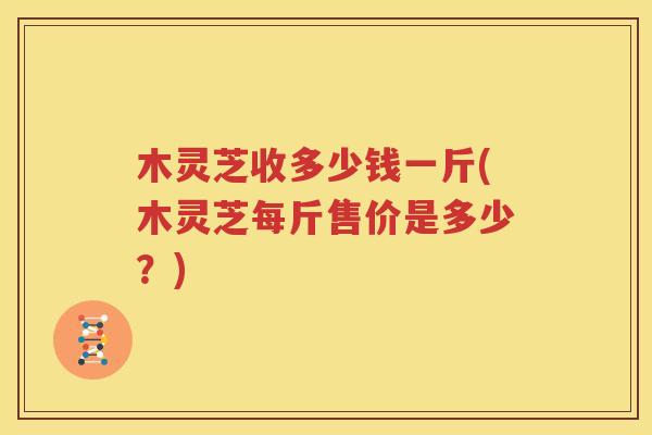 木灵芝收多少钱一斤(木灵芝每斤售价是多少？)