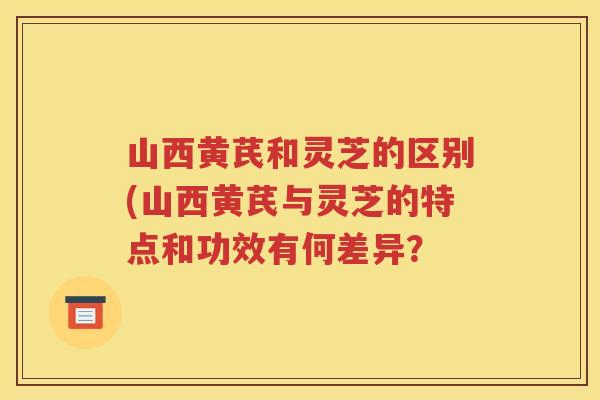 山西黄芪和灵芝的区别(山西黄芪与灵芝的特点和功效有何差异？