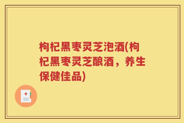 枸杞黑枣灵芝泡酒(枸杞黑枣灵芝酿酒，养生保健佳品)