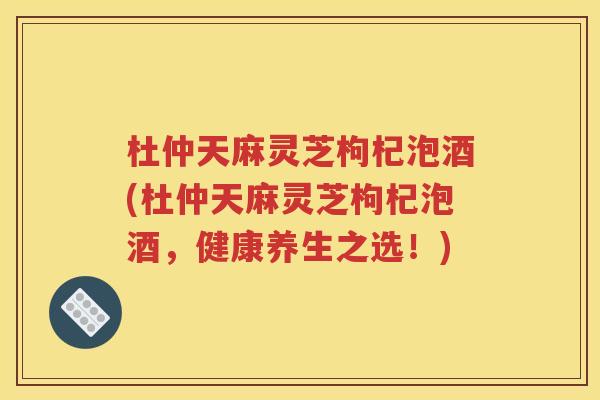 杜仲天麻灵芝枸杞泡酒(杜仲天麻灵芝枸杞泡酒，健康养生之选！)