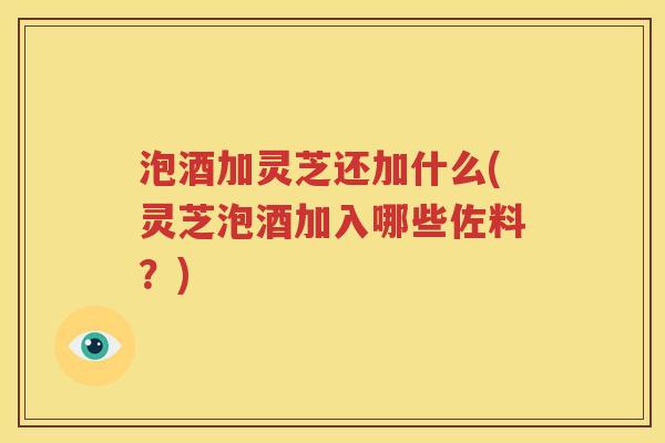 泡酒加灵芝还加什么(灵芝泡酒加入哪些佐料？)