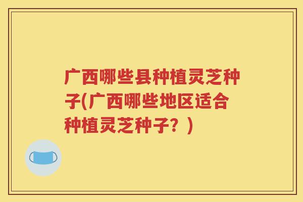 广西哪些县种植灵芝种子(广西哪些地区适合种植灵芝种子？)
