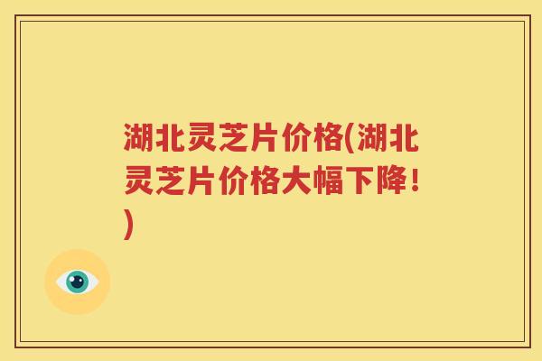 湖北灵芝片价格(湖北灵芝片价格大幅下降！)