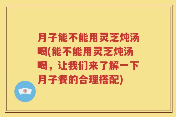 月子能不能用灵芝炖汤喝(能不能用灵芝炖汤喝，让我们来了解一下月子餐的合理搭配)
