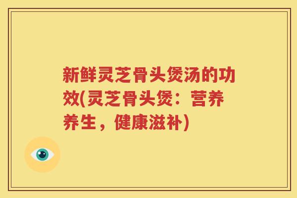 新鲜灵芝骨头煲汤的功效(灵芝骨头煲：营养养生，健康滋补)