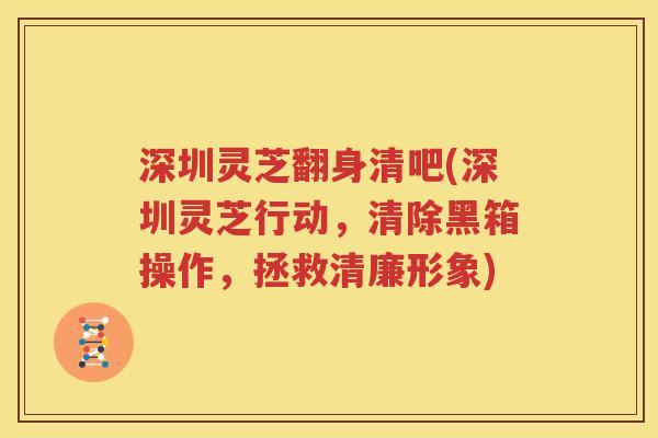 深圳灵芝翻身清吧(深圳灵芝行动，清除黑箱操作，拯救清廉形象)