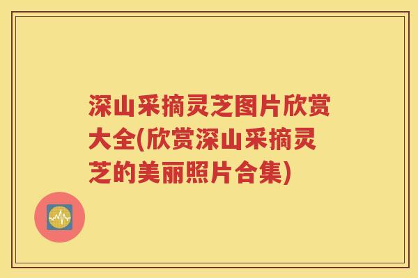 深山采摘灵芝图片欣赏大全(欣赏深山采摘灵芝的美丽照片合集)