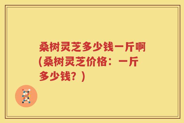 桑树灵芝多少钱一斤啊(桑树灵芝价格：一斤多少钱？)