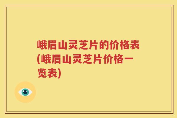 峨眉山灵芝片的价格表(峨眉山灵芝片价格一览表)