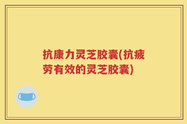 抗康力灵芝胶囊(抗疲劳有效的灵芝胶囊)