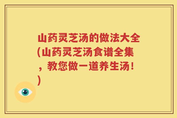 山药灵芝汤的做法大全(山药灵芝汤食谱全集，教您做一道养生汤！)