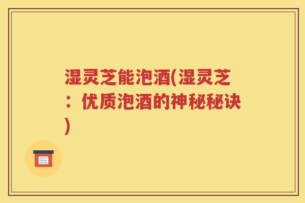 湿灵芝能泡酒(湿灵芝：优质泡酒的神秘秘诀)
