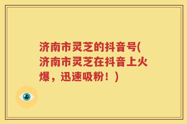 济南市灵芝的抖音号(济南市灵芝在抖音上火爆，迅速吸粉！)