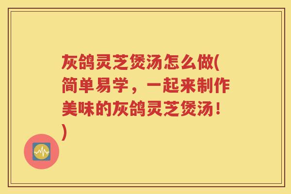 灰鸽灵芝煲汤怎么做(简单易学，一起来制作美味的灰鸽灵芝煲汤！)
