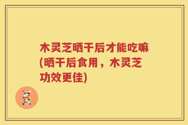 木灵芝晒干后才能吃嘛(晒干后食用，木灵芝功效更佳)