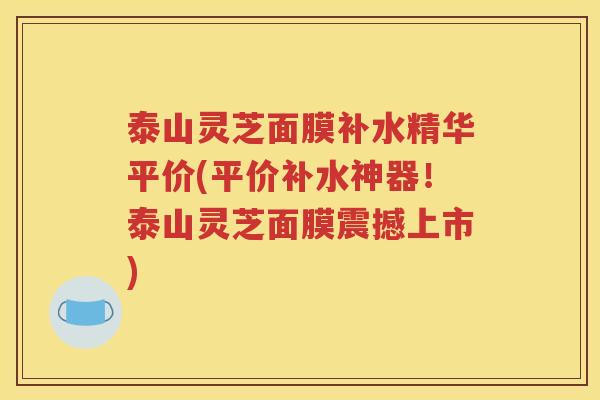 泰山灵芝面膜补水精华平价(平价补水神器！泰山灵芝面膜震撼上市)