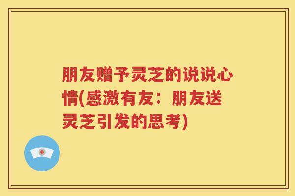 朋友赠予灵芝的说说心情(感激有友：朋友送灵芝引发的思考)