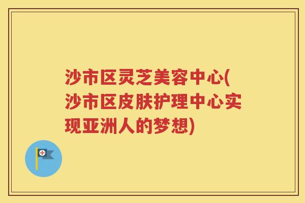 沙市区灵芝美容中心(沙市区皮肤护理中心实现亚洲人的梦想)