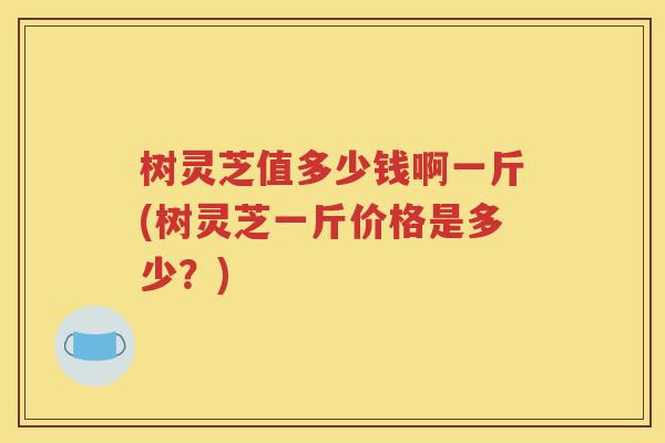 树灵芝值多少钱啊一斤(树灵芝一斤价格是多少？)