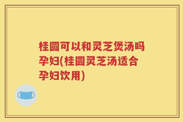 桂圆可以和灵芝煲汤吗孕妇(桂圆灵芝汤适合孕妇饮用)