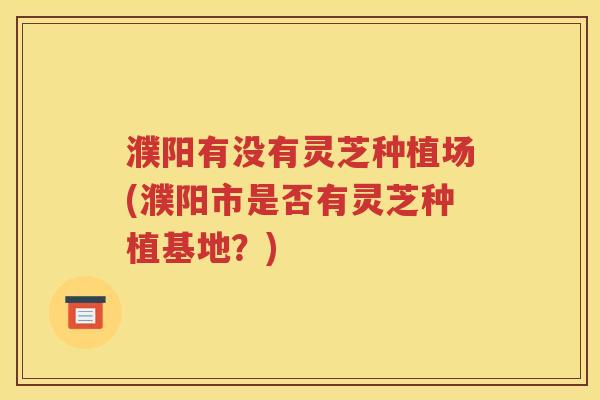 濮阳有没有灵芝种植场(濮阳市是否有灵芝种植基地？)