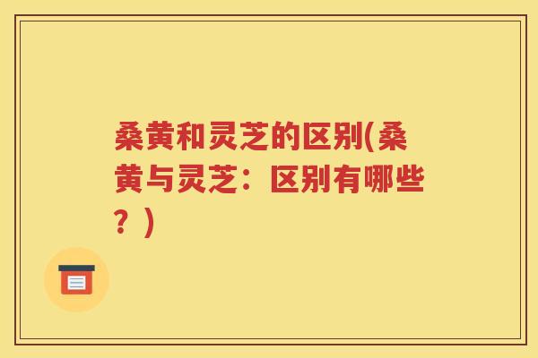 桑黄和灵芝的区别(桑黄与灵芝：区别有哪些？)