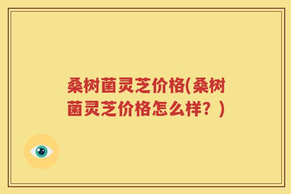 桑树菌灵芝价格(桑树菌灵芝价格怎么样？)