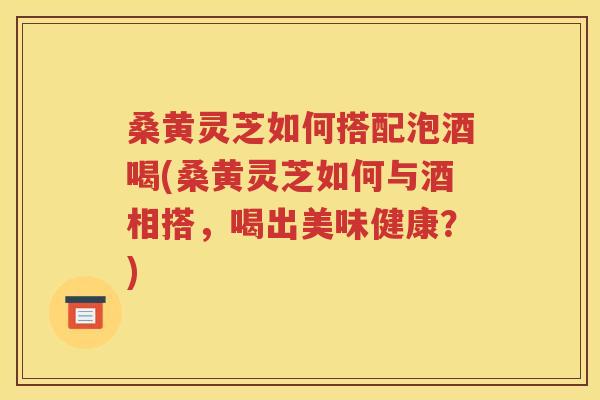 桑黄灵芝如何搭配泡酒喝(桑黄灵芝如何与酒相搭，喝出美味健康？)