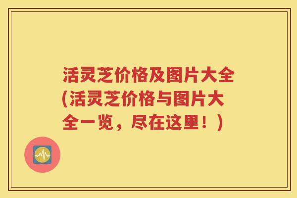 活灵芝价格及图片大全(活灵芝价格与图片大全一览，尽在这里！)
