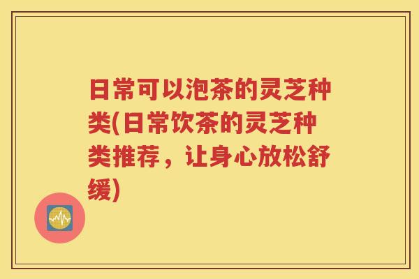 日常可以泡茶的灵芝种类(日常饮茶的灵芝种类推荐，让身心放松舒缓)