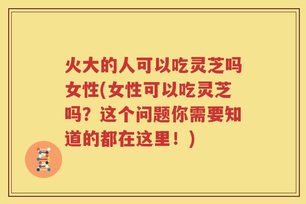 火大的人可以吃灵芝吗女性(女性可以吃灵芝吗？这个问题你需要知道的都在这里！)