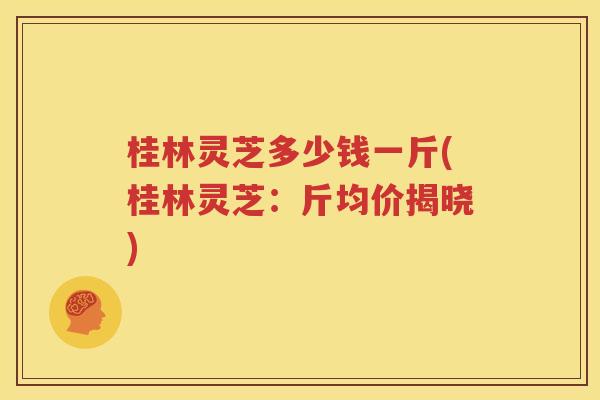 桂林灵芝多少钱一斤(桂林灵芝：斤均价揭晓)
