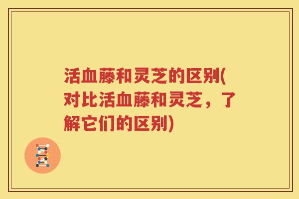 活血藤和灵芝的区别(对比活血藤和灵芝，了解它们的区别)