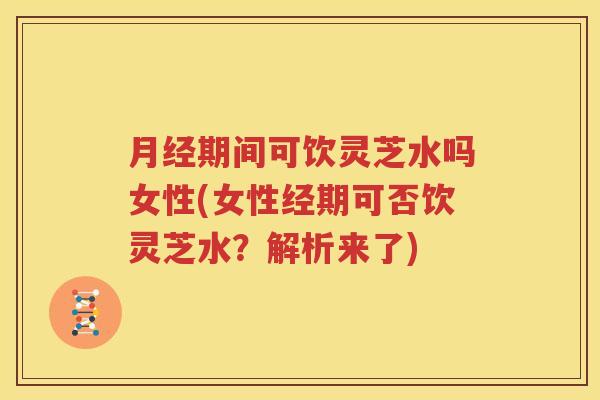 月经期间可饮灵芝水吗女性(女性经期可否饮灵芝水？解析来了)