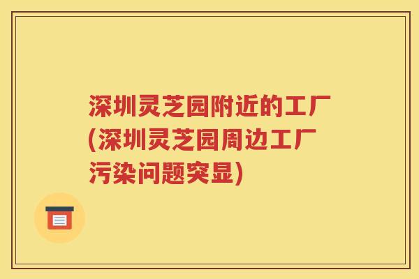 深圳灵芝园附近的工厂(深圳灵芝园周边工厂污染问题突显)
