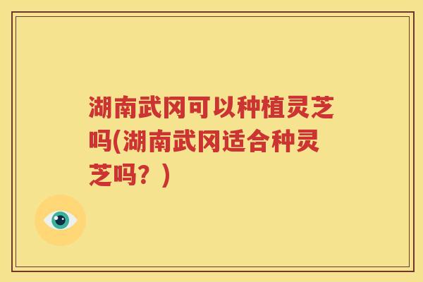 湖南武冈可以种植灵芝吗(湖南武冈适合种灵芝吗？)