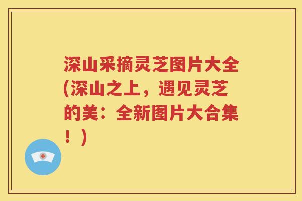 深山采摘灵芝图片大全(深山之上，遇见灵芝的美：全新图片大合集！)