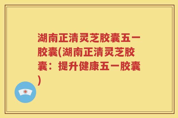 湖南正清灵芝胶囊五一胶囊(湖南正清灵芝胶囊：提升健康五一胶囊)