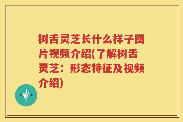 树舌灵芝长什么样子图片视频介绍(了解树舌灵芝：形态特征及视频介绍)