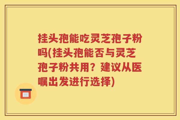 挂头孢能吃灵芝孢子粉吗(挂头孢能否与灵芝孢子粉共用？建议从医嘱出发进行选择)