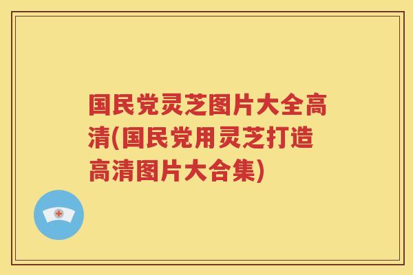 国民党灵芝图片大全高清(国民党用灵芝打造高清图片大合集)